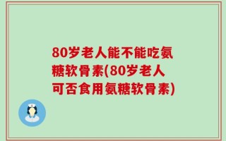 80岁老人能不能吃氨糖软骨素(80岁老人可否食用氨糖软骨素)
