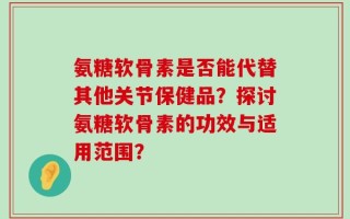 氨糖软骨素是否能代替其他关节保健品？探讨氨糖软骨素的功效与适用范围？