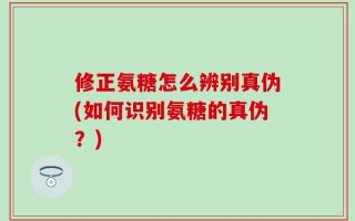 修正氨糖怎么辨别真伪(如何识别氨糖的真伪？)