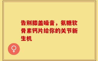 告别膝盖噪音，氨糖软骨素钙片给你的关节新生机