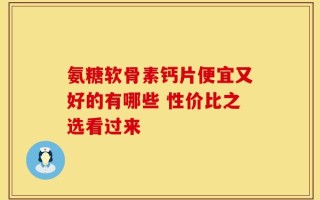 氨糖软骨素钙片便宜又好的有哪些 性价比之选看过来
