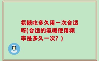 氨糖吃多久用一次合适呀(合适的氨糖使用频率是多久一次？)