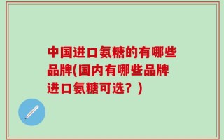 中国进口氨糖的有哪些品牌(国内有哪些品牌进口氨糖可选？)