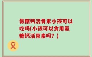 氨糖钙活骨素小孩可以吃吗(小孩可以食用氨糖钙活骨素吗？)