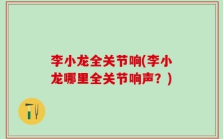 李小龙全关节响(李小龙哪里全关节响声？)