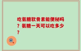 吃氨糖软骨素能便秘吗？氨糖一天可以吃多少？