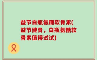益节白瓶氨糖软骨素(益节健骨，白瓶氨糖软骨素值得试试)