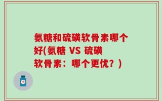 氨糖和硫磺软骨素哪个好(氨糖 VS 硫磺软骨素：哪个更优？)