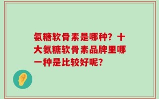 氨糖软骨素是哪种？十大氨糖软骨素品牌里哪一种是比较好呢？