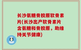 长沙氨糖骨胶原软骨素片(长沙出产软骨素片含氨糖和骨胶原，助维持关节健康)