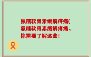 氨糖软骨素缓解疼痛(氨糖软骨素缓解疼痛，你需要了解这些！