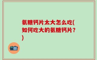 氨糖钙片太大怎么吃(如何吃大的氨糖钙片？)