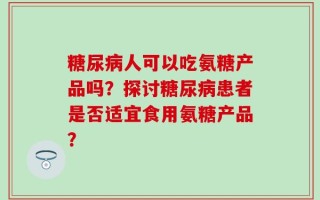 糖尿病人可以吃氨糖产品吗？探讨糖尿病患者是否适宜食用氨糖产品？