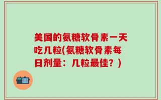 美国的氨糖软骨素一天吃几粒(氨糖软骨素每日剂量：几粒最佳？)