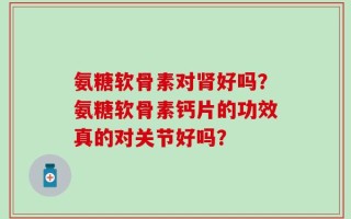氨糖软骨素对肾好吗？氨糖软骨素钙片的功效真的对关节好吗？