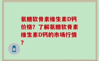 氨糖软骨素维生素D钙价格？了解氨糖软骨素维生素D钙的市场行情？