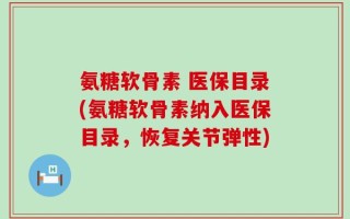 氨糖软骨素 医保目录(氨糖软骨素纳入医保目录，恢复关节弹性)
