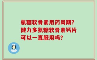 氨糖软骨素用药周期？健力多氨糖软骨素钙片可以一直服用吗？