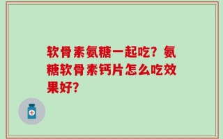 软骨素氨糖一起吃？氨糖软骨素钙片怎么吃效果好？