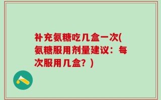 补充氨糖吃几盒一次(氨糖服用剂量建议：每次服用几盒？)