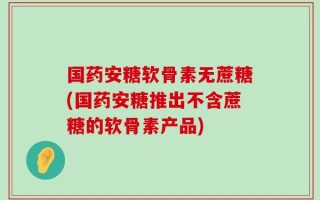 国药安糖软骨素无蔗糖(国药安糖推出不含蔗糖的软骨素产品)