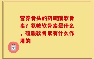 营养骨头的药硫酸软骨素？氨糖软骨素是什么，硫酸软骨素有什么作用的