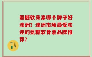 氨糖软骨素哪个牌子好澳洲？澳洲市场最受欢迎的氨糖软骨素品牌推荐？