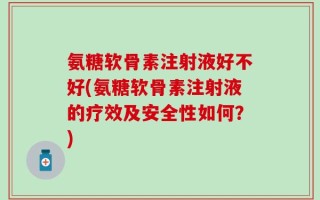 氨糖软骨素注射液好不好(氨糖软骨素注射液的疗效及安全性如何？)