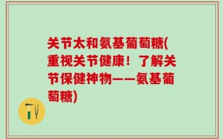 关节太和氨基葡萄糖(重视关节健康！了解关节保健神物——氨基葡萄糖)