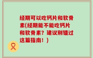 经期可以吃钙片和软骨素(经期能不能吃钙片和软骨素？建议别错过这篇指南！)