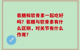 氨糖和软骨素一起吃好吗？氨糖与软骨素有什么区别，对关节有什么作用？