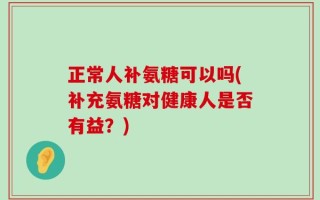 正常人补氨糖可以吗(补充氨糖对健康人是否有益？)