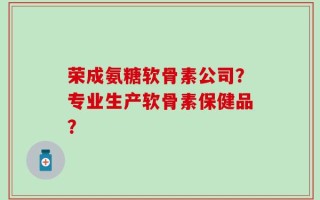 荣成氨糖软骨素公司？专业生产软骨素保健品？
