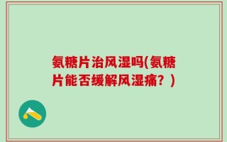 氨糖片治风湿吗(氨糖片能否缓解风湿痛？)