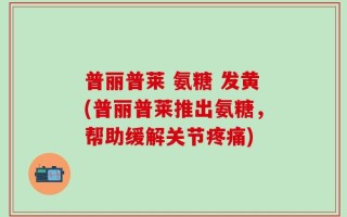 普丽普莱 氨糖 发黄(普丽普莱推出氨糖，帮助缓解关节疼痛)