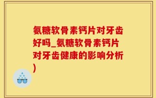 氨糖软骨素钙片对牙齿好吗_氨糖软骨素钙片对牙齿健康的影响分析)