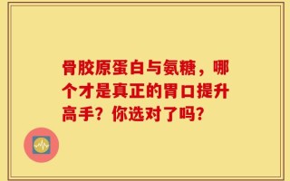 骨胶原蛋白与氨糖，哪个才是真正的胃口提升高手？你选对了吗？