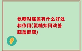 氨糖对膝盖有什么好处和作用(氨糖如何改善膝盖健康)