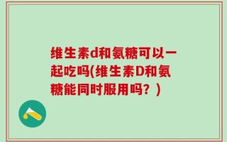 维生素d和氨糖可以一起吃吗(维生素D和氨糖能同时服用吗？)