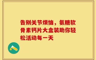 告别关节烦恼，氨糖软骨素钙片大盒装助你轻松活动每一天