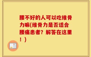 腰不好的人可以吃维骨力嘛(维骨力是否适合腰痛患者？解答在这里！)