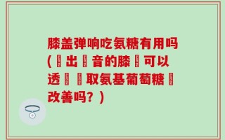 膝盖弹响吃氨糖有用吗(髮出聲音的膝蓋可以透過攝取氨基葡萄糖來改善吗？)