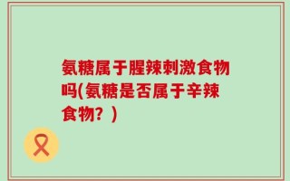 氨糖属于腥辣刺激食物吗(氨糖是否属于辛辣食物？)