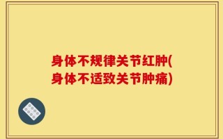 身体不规律关节红肿(身体不适致关节肿痛)