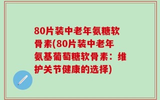 80片装中老年氨糖软骨素(80片装中老年氨基葡萄糖软骨素：维护关节健康的选择)