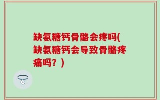 缺氨糖钙骨骼会疼吗(缺氨糖钙会导致骨骼疼痛吗？)