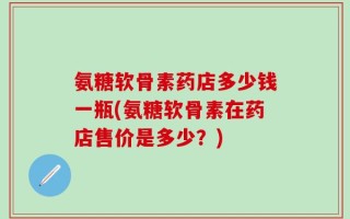 氨糖软骨素药店多少钱一瓶(氨糖软骨素在药店售价是多少？)
