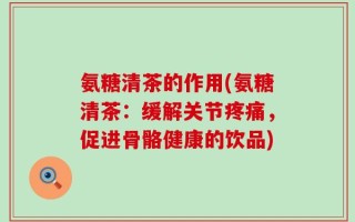 氨糖清茶的作用(氨糖清茶：缓解关节疼痛，促进骨骼健康的饮品)