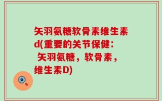 矢羽氨糖软骨素维生素d(重要的关节保健： 矢羽氨糖，软骨素，维生素D)