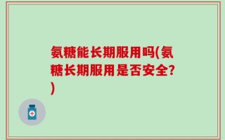 氨糖能长期服用吗(氨糖长期服用是否安全？)